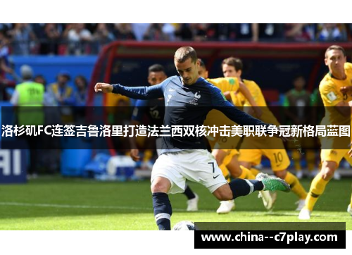 洛杉矶FC连签吉鲁洛里打造法兰西双核冲击美职联争冠新格局蓝图 洛杉矶FC连签吉鲁洛里打造法兰西双核冲击美职联争冠新格局蓝图