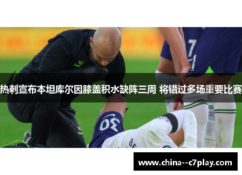 热刺宣布本坦库尔因膝盖积水缺阵三周 将错过多场重要比赛 热刺宣布本坦库尔因膝盖积水缺阵三周 将错过多场重要比赛